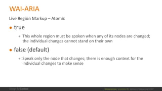 @design4context			Accessibility	101	 Baltimore	UX	Meetup,	May	9,	2017
Live	Region	Markup	– Atomic
● true
● This	whole	region	must	be	spoken	when	any	of	its	nodes	are	changed;	
the	individual	changes	cannot	stand	on	their	own
● false	(default)
● Speak	only	the	node	that	changes;	there	is	enough	context	for	the	
individual	changes	to	make	sense
WAI-ARIA
 