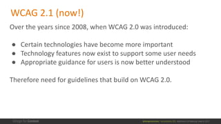 @design4context			Accessibility	101	 Baltimore	UX	Meetup,	May	9,	2017
Over	the	years	since	2008,	when	WCAG	2.0	was	introduced:
● Certain	technologies	have	become	more	important
● Technology	features	now	exist	to	support	some	user	needs
● Appropriate	guidance	for	users	is	now	better	understood
Therefore	need	for	guidelines	that	build	on	WCAG	2.0.
WCAG	2.1	(now!)
 