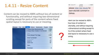 @design4context			Accessibility	101	 Baltimore	UX	Meetup,	May	9,	2017
Content	can	be	resized	to	400%	without	loss	of	content	or	
functionality,	and	without	requiring	two-dimensional	
scrolling	except	for	parts	of	the	content	where	fixed	
spatial	layout	is	necessary	to	use	or	meaning.
?
1.4.11	- Resize	Content
 