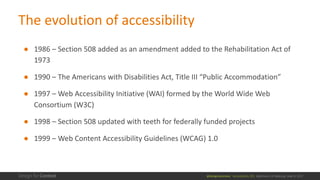 @design4context			Accessibility	101	 Baltimore	UX	Meetup,	May	9,	2017
The	evolution	of	accessibility
● 1986	– Section	508	added	as	an	amendment	added	to	the	Rehabilitation	Act	of	
1973
● 1990	– The	Americans	with	Disabilities	Act,	Title	III	“Public	Accommodation”
● 1997	– Web	Accessibility	Initiative	(WAI)	formed	by	the	World	Wide	Web	
Consortium	(W3C)
● 1998	– Section	508	updated	with	teeth	for	federally	funded	projects
● 1999	– Web	Content	Accessibility	Guidelines	(WCAG)	1.0	
 