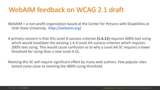 @design4context			Accessibility	101	 Baltimore	UX	Meetup,	May	9,	2017
WebAIM feedback	on	WCAG	2.1	draft
WebAIM =	a	non-profit	organization	based	at	the	Center	for	Persons	with	Disabilities	at	
Utah	State	University.		http://webaim.org/
A	primary	concern	is	that	this	Level	A	success	criterion	(1.4.11) requires	400%	text	sizing	
which	would	invalidate	the	existing	1.4.4	Level	AA	success	criterion	which	requires	
200%	text	sizing.	This	would	cause	confusion	as	to	why	a	Level	AA	SC	requires	a	lower	
threshold	for	sizing	than	a	new	Level	A	SC.
Meeting	this	SC	will	require	significant	effort	by	many	web	authors.	Few	popular	sites	
tested	come	close	to	meeting	the	400%	sizing	threshold.
 