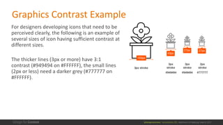 @design4context			Accessibility	101	 Baltimore	UX	Meetup,	May	9,	2017
For	designers	developing	icons	that	need	to	be	
perceived	clearly,	the	following	is	an	example	of	
several	sizes	of	icon	having	sufficient	contrast	at	
different	sizes.
The	thicker	lines	(3px	or	more)	have	3:1	
contrast	(#949494	on	#FFFFFF),	the	small	lines	
(2px	or	less)	need	a	darker	grey	(#777777	on	
#FFFFFF).
Graphics	Contrast Example
 