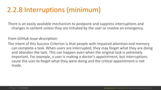 @design4context			Accessibility	101	 Baltimore	UX	Meetup,	May	9,	2017
2.2.8	Interruptions	(minimum)
There	is	an	easily	available	mechanism	to	postpone	and	suppress	interruptions	and	
changes	in	content	unless	they	are	initiated	by	the	user	or	involve	an	emergency.
From	GitHub	Issue	description:
The	intent	of	this	Success	Criterion	is	that	people	with	impaired	attention	and	memory	
can	complete	a	task.	When	users	are	interrupted,	they	may	forget	what	they	are	doing	
and	abandon	the	task.	This	can	happen	even	when	the	original	task	is	extremely	
important.	For	example,	a	user	is	making	a	doctor's	appointment,	but	interruptions	
cause	the	user	to	forget	what	they	were	doing	and	the	critical	appointment	is	not	
made.
 