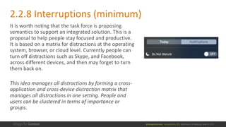 @design4context			Accessibility	101	 Baltimore	UX	Meetup,	May	9,	2017
2.2.8	Interruptions	(minimum)
It	is	worth	noting	that	the	task	force	is	proposing	
semantics	to	support	an	integrated	solution.	This	is	a	
proposal	to	help	people	stay	focused	and	productive.	
It	is	based	on	a	matrix	for	distractions	at	the	operating	
system,	browser,	or	cloud	level.	Currently	people	can	
turn	off	distractions	such	as	Skype,	and	Facebook,	
across	different	devices,	and	then	may	forget	to	turn	
them	back	on.	
This	idea	manages	all	distractions	by	forming	a	cross-
application	and	cross-device	distraction	matrix	that	
manages	all	distractions	in	one	setting.	People	and	
users	can	be	clustered	in	terms	of	importance	or	
groups.	
 