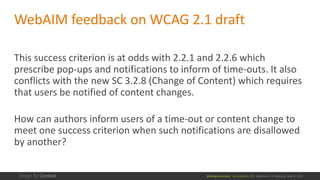 @design4context			Accessibility	101	 Baltimore	UX	Meetup,	May	9,	2017
WebAIM feedback	on	WCAG	2.1	draft
This	success	criterion	is	at	odds	with	2.2.1	and	2.2.6	which	
prescribe	pop-ups	and	notifications	to	inform	of	time-outs.	It	also	
conflicts	with	the	new	SC	3.2.8	(Change	of	Content)	which	requires	
that	users	be	notified	of	content	changes.	
How	can	authors	inform	users	of	a	time-out	or	content	change	to	
meet	one	success	criterion	when	such	notifications	are	disallowed	
by	another?
 