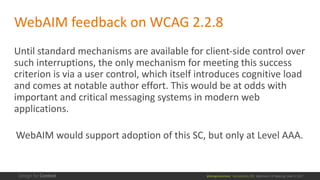 @design4context			Accessibility	101	 Baltimore	UX	Meetup,	May	9,	2017
WebAIM feedback	on	WCAG	2.2.8
Until	standard	mechanisms	are	available	for	client-side	control	over	
such	interruptions,	the	only	mechanism	for	meeting	this	success	
criterion	is	via	a	user	control,	which	itself	introduces	cognitive	load	
and	comes	at	notable	author	effort.	This	would	be	at	odds	with	
important	and	critical	messaging	systems	in	modern	web	
applications.
WebAIM would	support	adoption	of	this	SC,	but	only	at	Level	AAA.
 