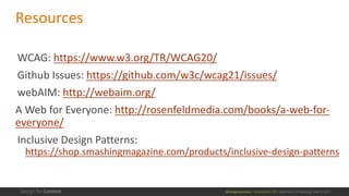 @design4context			Accessibility	101	 Baltimore	UX	Meetup,	May	9,	2017
Resources
WCAG:	https://www.w3.org/TR/WCAG20/
Github Issues:	https://github.com/w3c/wcag21/issues/
webAIM:	http://webaim.org/
A	Web	for	Everyone:	http://rosenfeldmedia.com/books/a-web-for-
everyone/
Inclusive	Design	Patterns:	
https://shop.smashingmagazine.com/products/inclusive-design-patterns
 