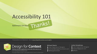 Michael	Owens
User	Experience	Designer
michael@designforcontext.com
@design4context
Lesley	Humphreys
User	Experience	Designer
lesleyh4@gmail.com	
@leslo
©	Copyright	Design	for	Content	– add	copyright	statement	unless	it’s	not	appropriate
Presentation	is	on	Slideshare	– Go	to	www.designforcontext.com/insights
Accessibility	101
Baltimore	UX	Meetup•	May	9,	2017
 