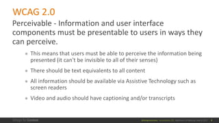 @design4context			Accessibility	101	 Baltimore	UX	Meetup,	May	9,	2017
WCAG	2.0
Perceivable	- Information	and	user	interface	
components	must	be	presentable	to	users	in	ways	they	
can	perceive.
● This	means	that	users	must	be	able	to	perceive	the	information	being	
presented	(it	can't	be	invisible	to	all	of	their	senses)
● There	should	be	text	equivalents	to	all	content
● All	information	should	be	available	via	Assistive	Technology	such	as	
screen	readers
● Video	and	audio	should	have	captioning	and/or	transcripts
4
 
