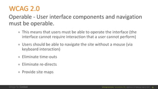 @design4context			Accessibility	101	 Baltimore	UX	Meetup,	May	9,	2017
WCAG	2.0
Operable	- User	interface	components	and	navigation	
must	be	operable.
● This	means	that	users	must	be	able	to	operate	the	interface	(the	
interface	cannot	require	interaction	that	a	user	cannot	perform)	
● Users	should	be	able	to	navigate	the	site	without	a	mouse	(via	
keyboard	interaction)
● Eliminate	time-outs
● Eliminate	re-directs
● Provide	site	maps
6
 