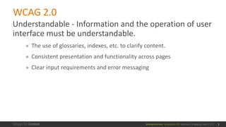 @design4context			Accessibility	101	 Baltimore	UX	Meetup,	May	9,	2017
WCAG	2.0
Understandable	- Information	and	the	operation	of	user	
interface	must	be	understandable.
● The	use	of	glossaries,	indexes,	etc.	to	clarify	content.
● Consistent	presentation	and	functionality	across	pages
● Clear	input	requirements	and	error	messaging
7
 