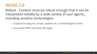 @design4context			Accessibility	101	 Baltimore	UX	Meetup,	May	9,	2017
WCAG	2.0
Robust	- Content	must	be	robust	enough	that	it	can	be	
interpreted	reliably	by	a	wide	variety	of	user	agents,	
including	assistive	technologies.
● Support	for	plug-ins,	scripts,	applets	etc.	as	technologies	evolve
● Accessible	PDFs	and	other	file	types
8
 