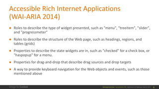 @design4context			Accessibility	101	 Baltimore	UX	Meetup,	May	9,	2017
Accessible	Rich	Internet	Applications	
(WAI-ARIA	2014)
● Roles	to	describe	the	type	of	widget	presented,	such	as	"menu",	"treeitem",	"slider",	
and	"progressmeter"
● Roles	to	describe	the	structure	of	the	Web	page,	such	as	headings,	regions,	and	
tables	(grids)
● Properties	to	describe	the	state	widgets	are	in,	such	as	"checked"	for	a	check	box,	or	
"haspopup"	for	a	menu.
● Properties	for	drag-and-drop	that	describe	drag	sources	and	drop	targets
● A	way	to	provide	keyboard	navigation	for	the	Web	objects	and	events,	such	as	those	
mentioned	above
9
 