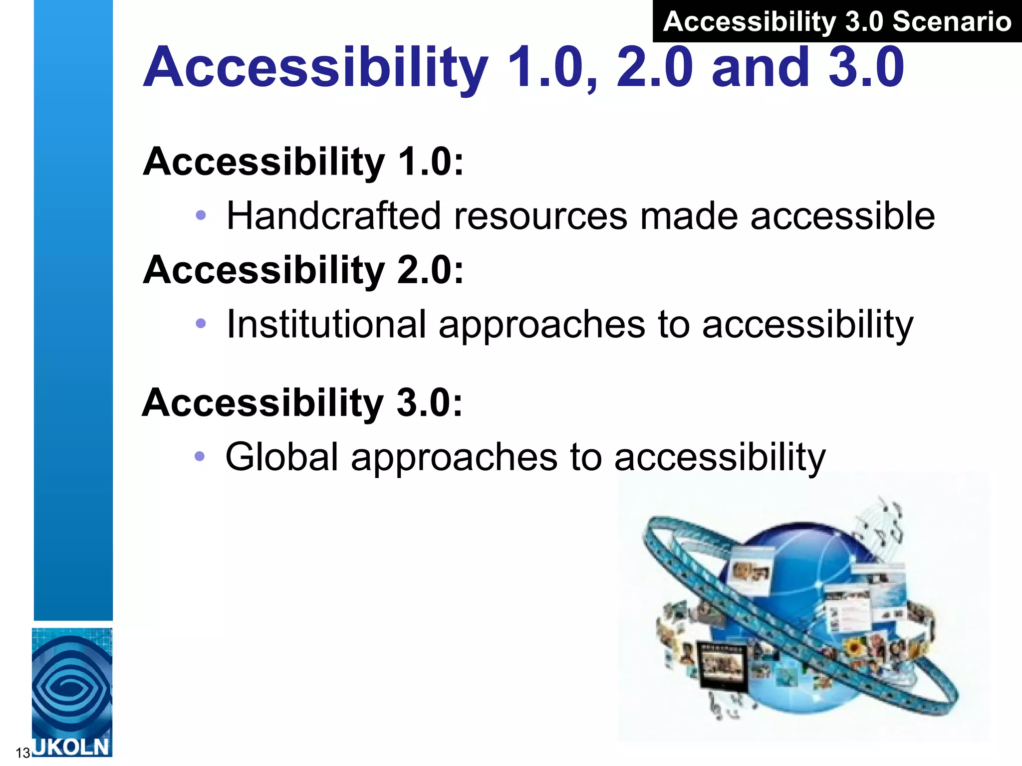Accessibility 1.0, 2.0 and 3.0 Accessibility 1.0:  Handcrafted resources made accessible  Accessibility 2.0: Institutional approaches to accessibility Accessibility 3.0: Global approaches to accessibility Accessibility 3.0 Scenario 