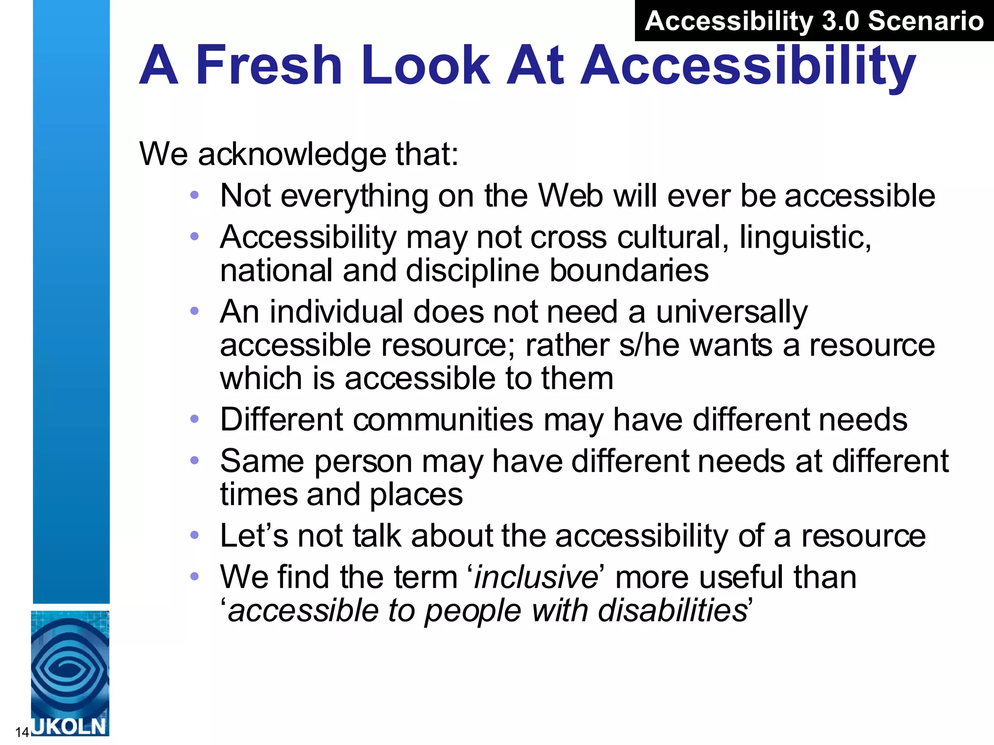 A Fresh Look At Accessibility We acknowledge that: Not everything on the Web will ever be accessible Accessibility may not cross cultural, linguistic, national and discipline boundaries An individual does not need a universally accessible resource; rather s/he wants a resource which is accessible to them Different communities may have different needs Same person may have different needs at different times and places Let’s not talk about the accessibility of a resource We find the term ‘ inclusive ’ more useful than ‘ accessible to people with disabilities ’ Accessibility 3.0 Scenario 