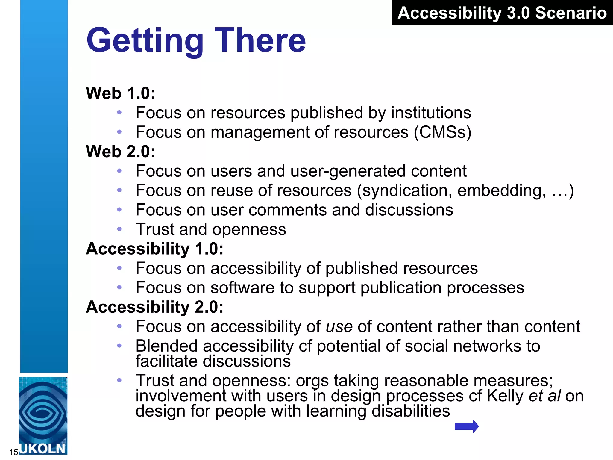 Getting There Web 1.0: Focus on resources published by institutions Focus on management of resources (CMSs) Web 2.0: Focus on users and user-generated content Focus on reuse of resources (syndication, embedding, …) Focus on user comments and discussions Trust and openness Accessibility 1.0: Focus on accessibility of published resources Focus on software to support publication processes Accessibility 2.0: Focus on accessibility of  use  of content rather than content Blended accessibility cf potential of social networks to facilitate discussions Trust and openness: orgs taking reasonable measures; involvement with users in design processes cf Kelly  et al  on design for people with learning disabilities Accessibility 3.0 Scenario 