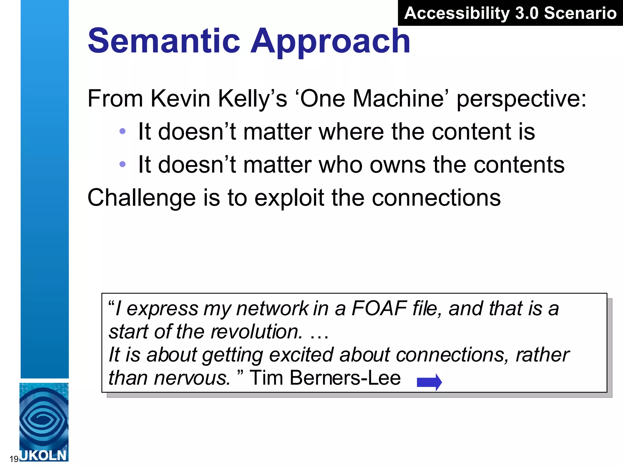 Semantic Approach From Kevin Kelly’s ‘One Machine’ perspective: It doesn’t matter where the content is It doesn’t matter who owns the contents Challenge is to exploit the connections “ I express my network in a FOAF file, and that is a start of the revolution.  …   It is about getting excited about connections, rather than nervous.  ” Tim Berners-Lee Accessibility 3.0 Scenario 