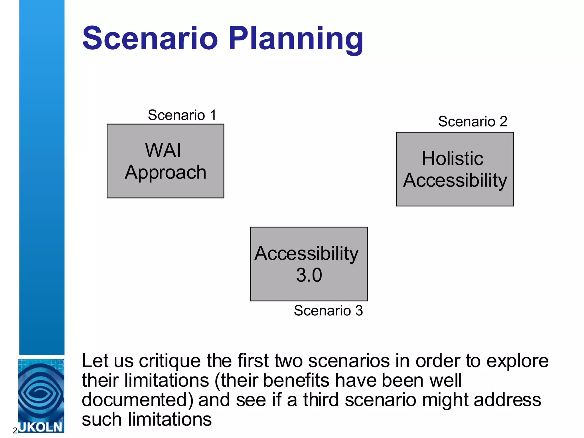 Scenario Planning Let us critique the first two scenarios in order to explore their limitations (their benefits have been well documented) and see if a third scenario might address such limitations WAI  Approach Scenario 1 Holistic  Accessibility Scenario 2 Accessibility  3.0 Scenario 3 