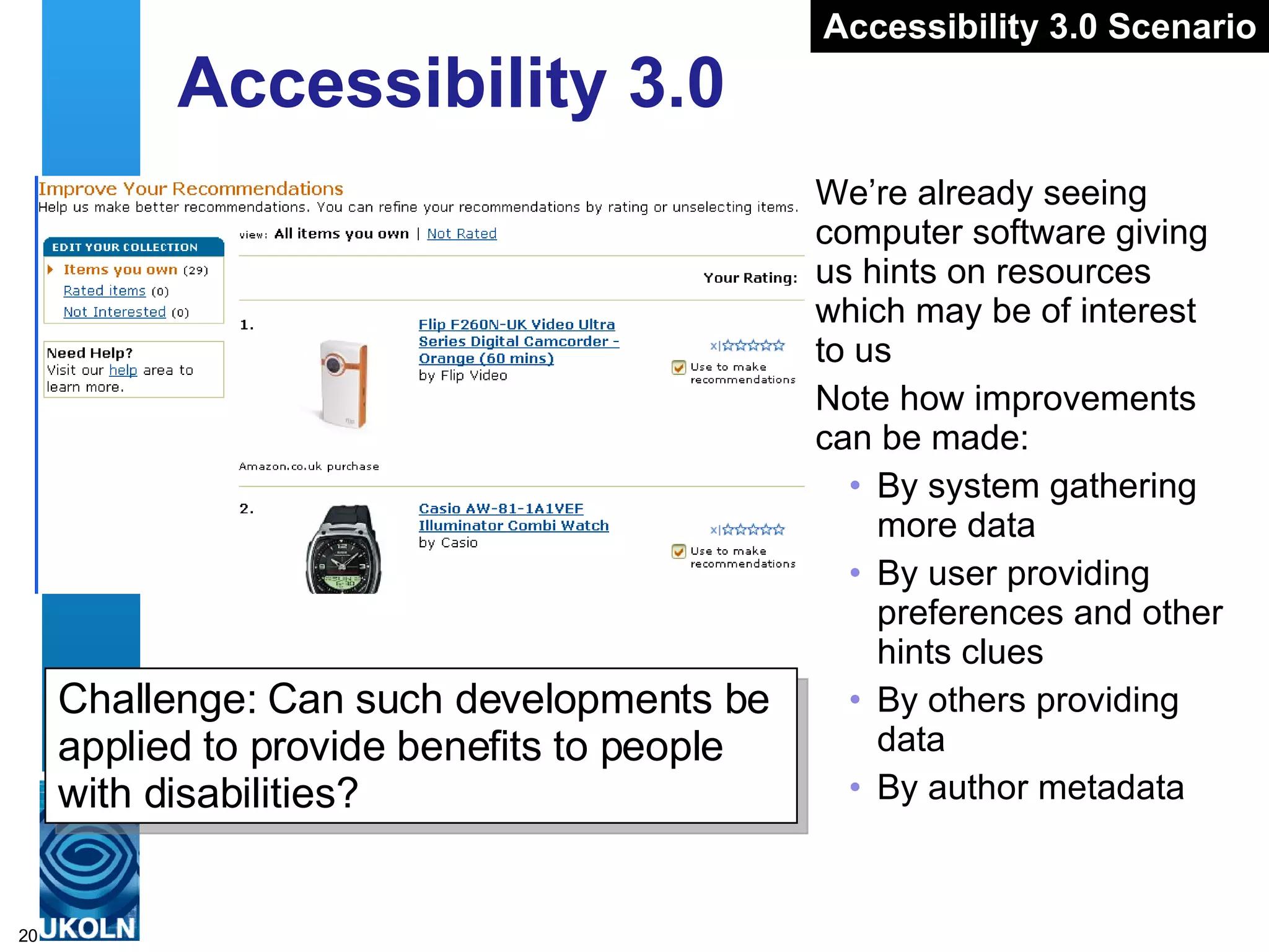 Accessibility 3.0 We’re already seeing computer software giving us hints on resources which may be of interest to us Note how improvements can be made: By system gathering more data By user providing preferences and other hints clues By others providing data By author metadata Accessibility 3.0 Scenario Challenge: Can such developments be applied to provide benefits to people with disabilities? 
