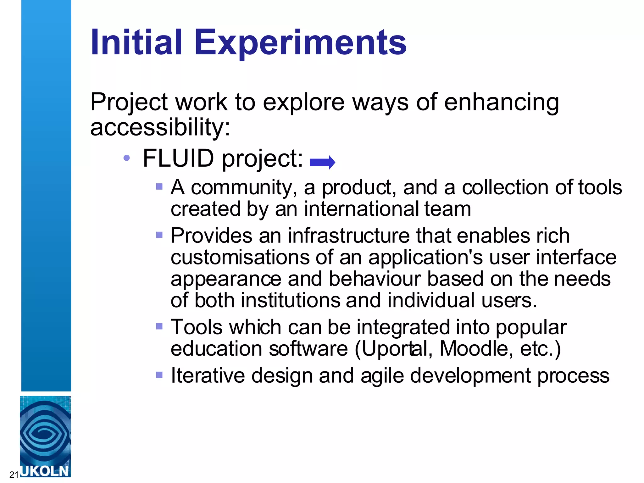 Initial Experiments Project work to explore ways of enhancing accessibility: FLUID project: A community, a product, and a collection of tools created by an international team P rovides an infrastructure that enables rich customisations of an application's user interface appearance and behaviour based on the needs of both institutions and individual users.  Tools which can be integrated into popular education software (Uportal, Moodle, etc.) Iterative design and agile development process 