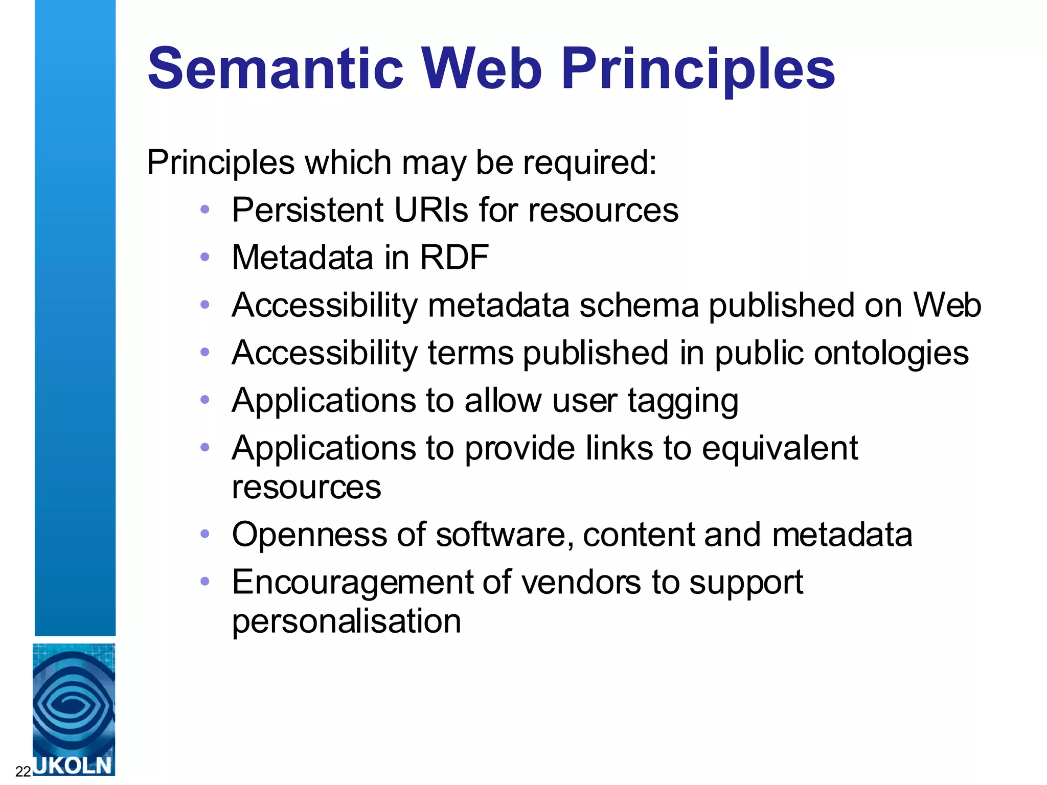 Semantic Web Principles Principles which may be required: Persistent URIs for resources Metadata in RDF Accessibility metadata schema published on Web Accessibility terms published in public ontologies Applications to allow user tagging Applications to provide links to equivalent resources Openness of software, content and metadata Encouragement of vendors to support personalisation 