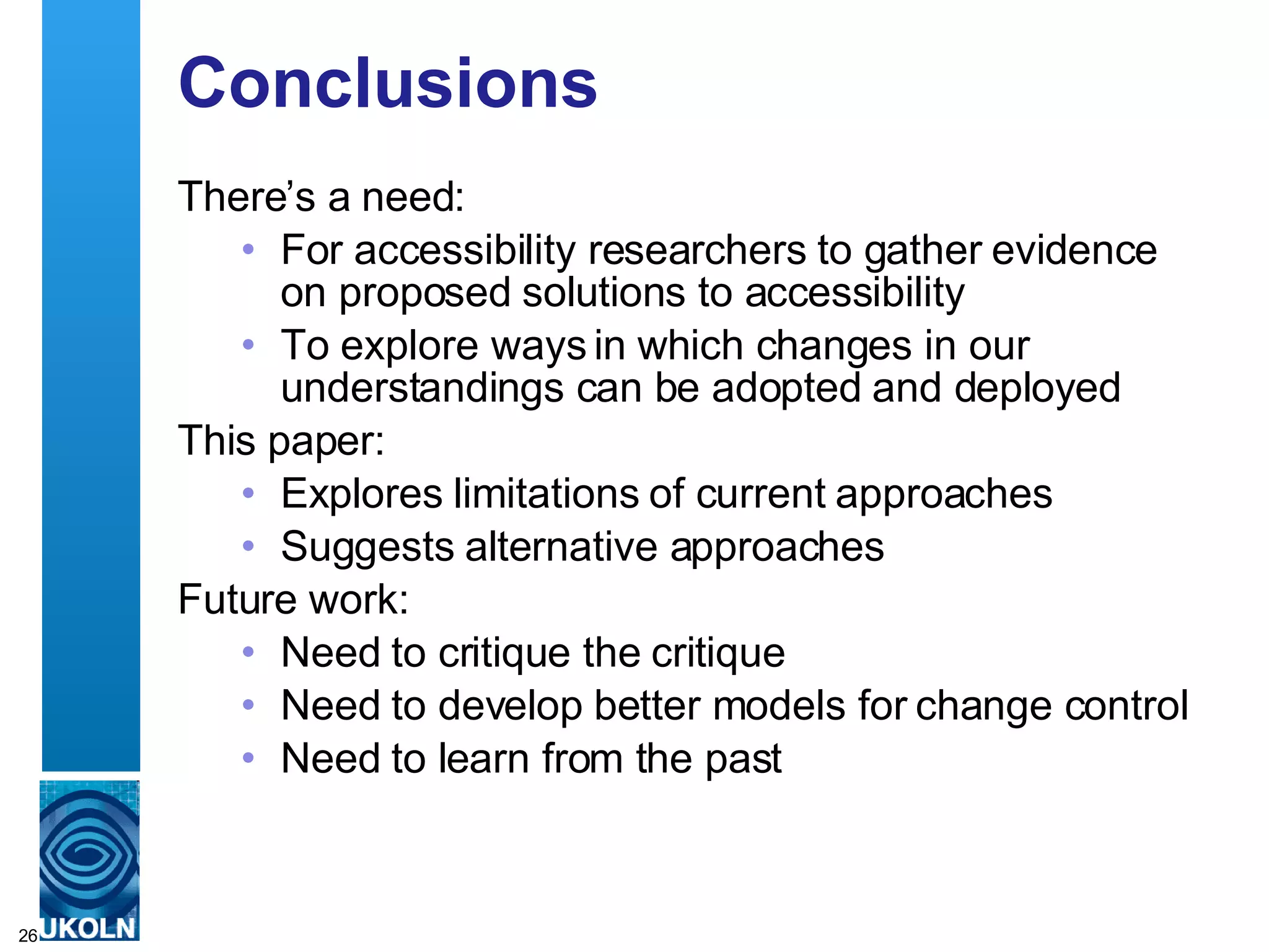 Conclusions There’s a need: For accessibility researchers to gather evidence on proposed solutions to accessibility To explore ways in which changes in our understandings can be adopted and deployed This paper: Explores limitations of current approaches Suggests alternative approaches Future work: Need to critique the critique Need to develop better models for change control Need to learn from the past 