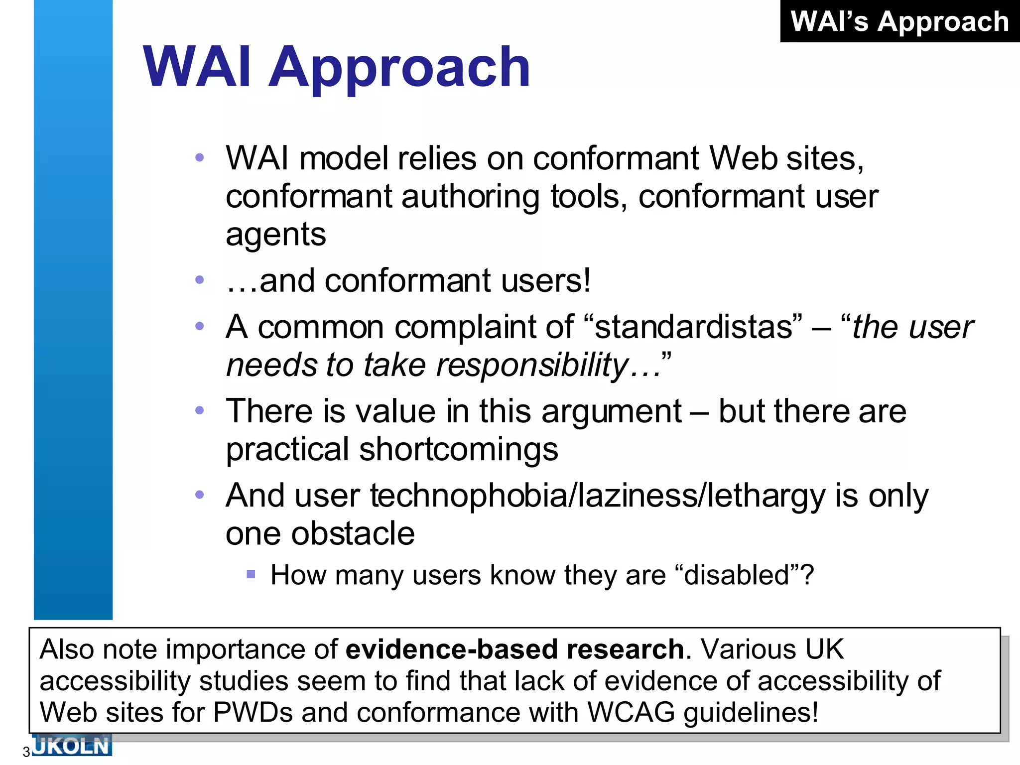 WAI Approach WAI model relies on conformant Web sites, conformant authoring tools, conformant user agents … and conformant users! A common complaint of “standardistas” – “ the user needs to take responsibility… ” There is value in this argument – but there are practical shortcomings And user technophobia/laziness/lethargy is only one obstacle How many users know they are “disabled”? WAI’s Approach Also note importance of  evidence-based research . Various UK accessibility studies seem to find that lack of evidence of accessibility of Web sites for PWDs and conformance with WCAG guidelines! 