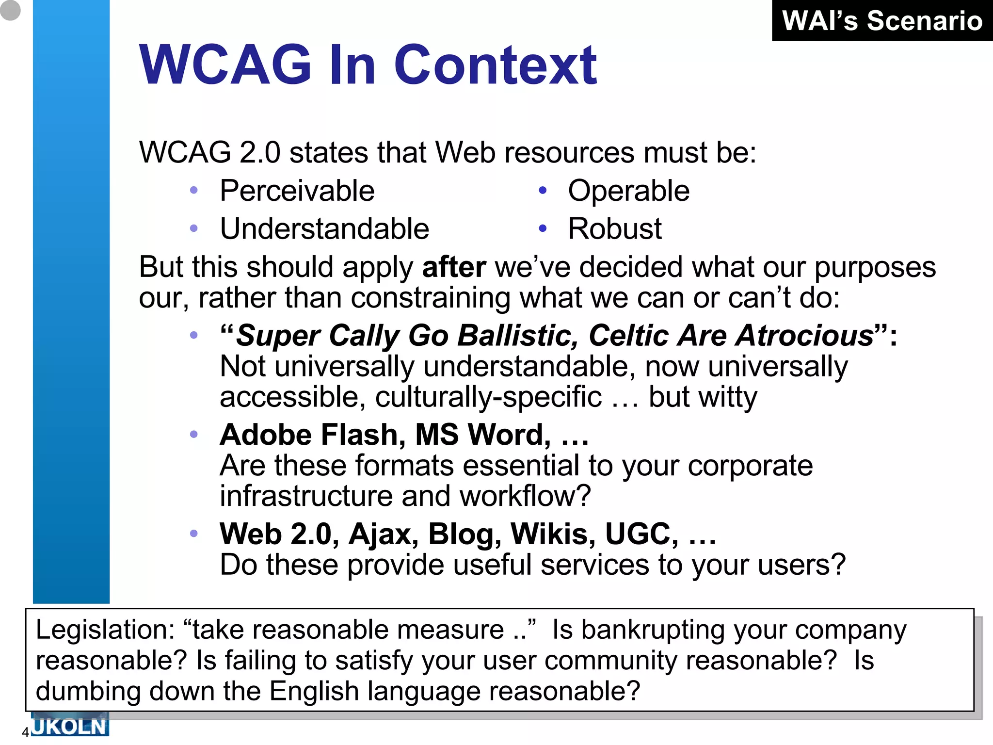 WCAG In Context WCAG 2.0 states that Web resources must be: Perceivable   • Operable Understandable   • Robust But this should apply  after  we’ve decided what our purposes our, rather than constraining what we can or can’t do: “ Super Cally Go Ballistic, Celtic Are Atrocious ”: Not universally understandable, now universally accessible, culturally-specific … but witty Adobe Flash, MS Word, … Are these formats essential to your corporate infrastructure and workflow?  Web 2.0, Ajax, Blog, Wikis, UGC, … Do these provide useful services to your users? Legislation: “take reasonable measure ..”  Is bankrupting your company reasonable? Is failing to satisfy your user community reasonable?  Is dumbing down the English language reasonable? WAI’s Scenario 