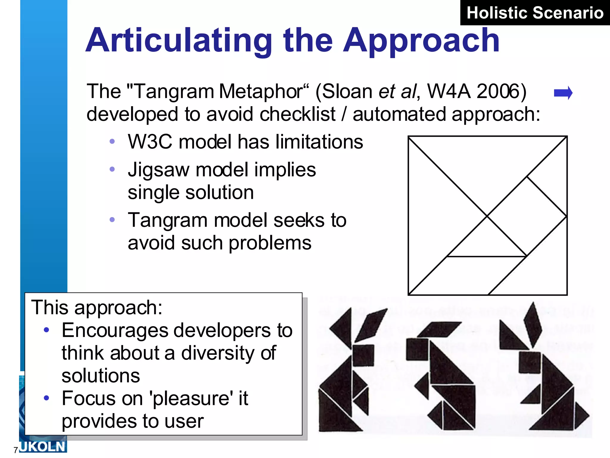 Articulating the Approach The &quot;Tangram Metaphor“ (Sloan  et al , W4A 2006) developed to avoid checklist / automated approach: W3C model has limitations Jigsaw model implies  single solution Tangram model seeks to  avoid such problems This approach: Encourages developers to think about a diversity of solutions Focus on 'pleasure' it provides to user Holistic Scenario 