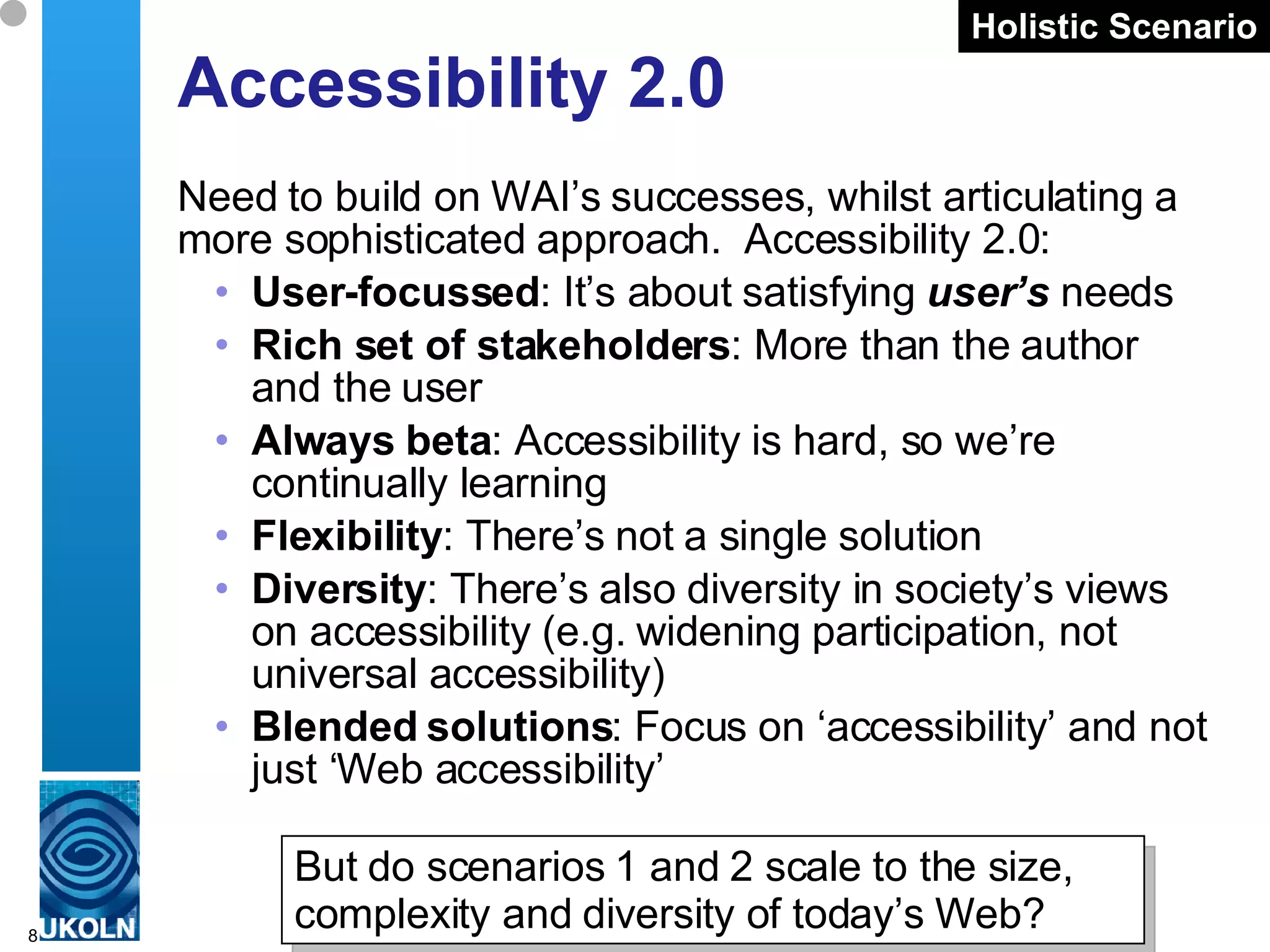 Accessibility 2.0 Need to build on WAI’s successes, whilst articulating a more sophisticated approach.  Accessibility 2.0: User-focussed : It’s about satisfying  user’s  needs Rich set of stakeholders : More than the author and the user Always beta : Accessibility is hard, so we’re continually learning Flexibility : There’s not a single solution  Diversity : There’s also diversity in society’s views on accessibility (e.g. widening participation, not universal accessibility) Blended solutions : Focus on ‘accessibility’ and not just ‘Web accessibility’ Holistic Scenario But do scenarios 1 and 2 scale to the size, complexity and diversity of today’s Web? 