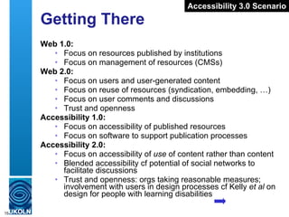 Getting There Web 1.0: Focus on resources published by institutions Focus on management of resources (CMSs) Web 2.0: Focus on users and user-generated content Focus on reuse of resources (syndication, embedding, …) Focus on user comments and discussions Trust and openness Accessibility 1.0: Focus on accessibility of published resources Focus on software to support publication processes Accessibility 2.0: Focus on accessibility of  use  of content rather than content Blended accessibility cf potential of social networks to facilitate discussions Trust and openness: orgs taking reasonable measures; involvement with users in design processes cf Kelly  et al  on design for people with learning disabilities Accessibility 3.0 Scenario 