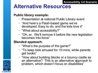 Alternative Resources Public library example: Presentation at national Public Library event “ And here’s a Flash-based game we’ve developed. Easy to do, and the kids love it” “ What about accessibility?” “ Oh, er.  We’ll remove it before the new legislation becomes into force” Blended approach: “ What’s the purpose of the game?” “ To keep kids amused for 10 mins, while parents get books” “ How about building blocks or a bouncy castle as an alternative?  This is an alternative approach to problem, which doesn’t focus on disabilities” Accessibility 3.0 Scenario 