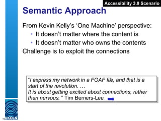 Semantic Approach From Kevin Kelly’s ‘One Machine’ perspective: It doesn’t matter where the content is It doesn’t matter who owns the contents Challenge is to exploit the connections “ I express my network in a FOAF file, and that is a start of the revolution.  …   It is about getting excited about connections, rather than nervous.  ” Tim Berners-Lee Accessibility 3.0 Scenario 