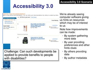 Accessibility 3.0 We’re already seeing computer software giving us hints on resources which may be of interest to us Note how improvements can be made: By system gathering more data By user providing preferences and other hints clues By others providing data By author metadata Accessibility 3.0 Scenario Challenge: Can such developments be applied to provide benefits to people with disabilities? 