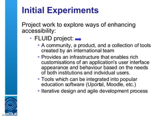 Initial Experiments Project work to explore ways of enhancing accessibility: FLUID project: A community, a product, and a collection of tools created by an international team P rovides an infrastructure that enables rich customisations of an application's user interface appearance and behaviour based on the needs of both institutions and individual users.  Tools which can be integrated into popular education software (Uportal, Moodle, etc.) Iterative design and agile development process 