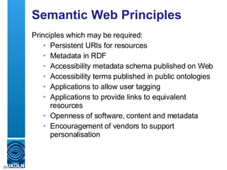 Semantic Web Principles Principles which may be required: Persistent URIs for resources Metadata in RDF Accessibility metadata schema published on Web Accessibility terms published in public ontologies Applications to allow user tagging Applications to provide links to equivalent resources Openness of software, content and metadata Encouragement of vendors to support personalisation 