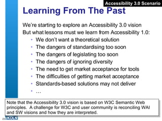 Learning From The Past We’re starting to explore an Accessibility 3.0 vision But what lessons must we learn from Accessibility 1.0: We don’t want a theoretical solution The dangers of standardising too soon The dangers of legislating too soon The dangers of ignoring diversity The need to get market acceptance for tools The difficulties of getting market acceptance Standards-based solutions may not deliver  … Accessibility 3.0 Scenario Note that the Accessibility 3.0 vision is based on W3C Semantic Web principles.  A challenge for W3C and user community is reconciling WAI and SW visions and how they are interpreted.  