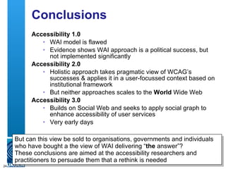 Conclusions Accessibility 1.0 WAI model is flawed  Evidence shows WAI approach is a political success, but not implemented significantly Accessibility 2.0 Holistic approach takes pragmatic view of WCAG’s successes & applies it in a user-focussed context based on institutional framework  But neither approaches scales to the  World  Wide Web Accessibility 3.0 Builds on Social Web and seeks to apply social graph to enhance accessibility of user services Very early days But can this view be sold to organisations, governments and individuals who have bought a the view of WAI delivering “ the  answer”? These conclusions are aimed at the accessibility researchers and practitioners to persuade them that a rethink is needed 