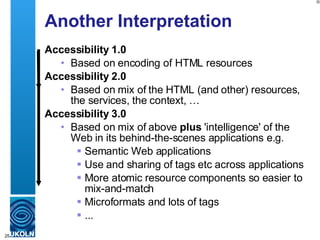 Another Interpretation Accessibility 1.0 Based on encoding of HTML resources Accessibility 2.0 Based on mix of the HTML (and other) resources, the services, the context, … Accessibility 3.0 Based on mix of above  plus  'intelligence' of the Web in its behind-the-scenes applications e.g. Semantic Web applications  Use and sharing of tags etc across applications  More atomic resource components so easier to mix-and-match  Microformats and lots of tags ... 