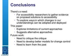 Conclusions There’s a need: For accessibility researchers to gather evidence on proposed solutions to accessibility To explore ways in which changes in our understandings can be adopted and deployed This paper: Explores limitations of current approaches Suggests alternative approaches Future work: Need to critique the critique Need to develop better models for change control Need to learn from the past 