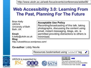 Web Accessibility 3.0: Learning From The Past, Planning For The Future Brian Kelly UKOLN University of Bath Bath, UK Email: [email_address] Blog: http://ukwebfocus.wordpress.com/ UKOLN is supported by: http://www.ukoln.ac.uk/web-focus/events/conferences/addw08/ This work is licensed under a Attribution-NonCommercial-ShareAlike 2.0 licence (but note caveat) Acceptable Use Policy Recording/broadcasting of this talk, taking photographs, discussing the content using email, instant messaging, blogs, etc. is permitted providing distractions to others is minimised. Resources bookmarked using ‘ addw08 ' tag  Co-author : Liddy Nevile 