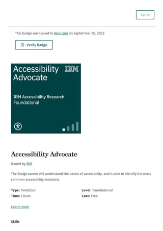 This badge was issued to Alvin Sim on September 30, 2022
Verify Badge
Accessibility Advocate
Issued by IBM
Type: Validation Level: Foundational
Time: Hours Cost: Free
Learn more
Skills
The Badge earner will understand the basics of accessibility, and is able to identify the most
common accessibility violations.
Sign In
 