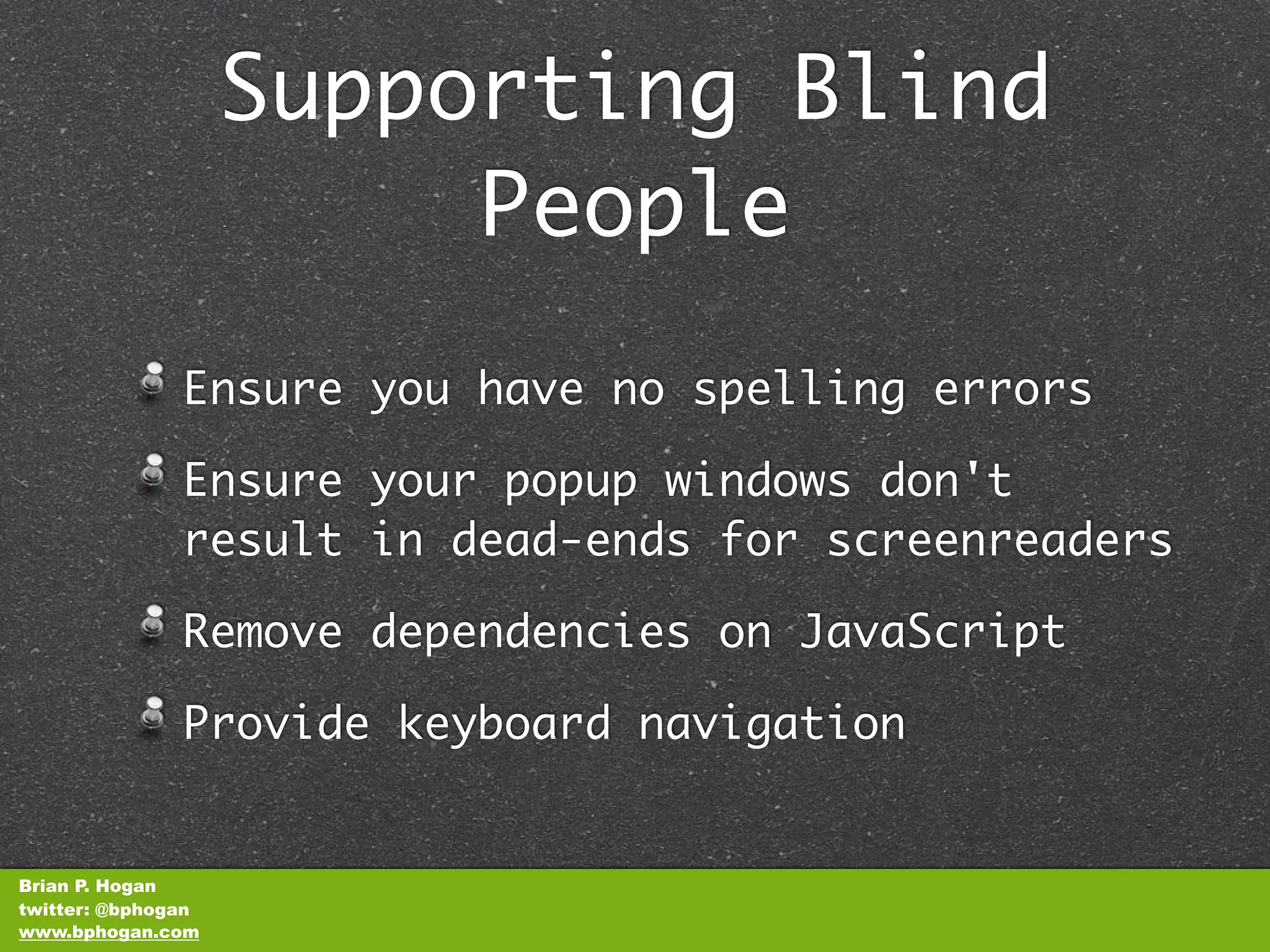 Supporting Blind
                         People
               Ensure you have no spelling errors

               Ensure your popup windows don't
               result in dead-ends for screenreaders

               Remove dependencies on JavaScript

               Provide keyboard navigation


Brian P. Hogan
twitter: @bphogan
www.bphogan.com
 