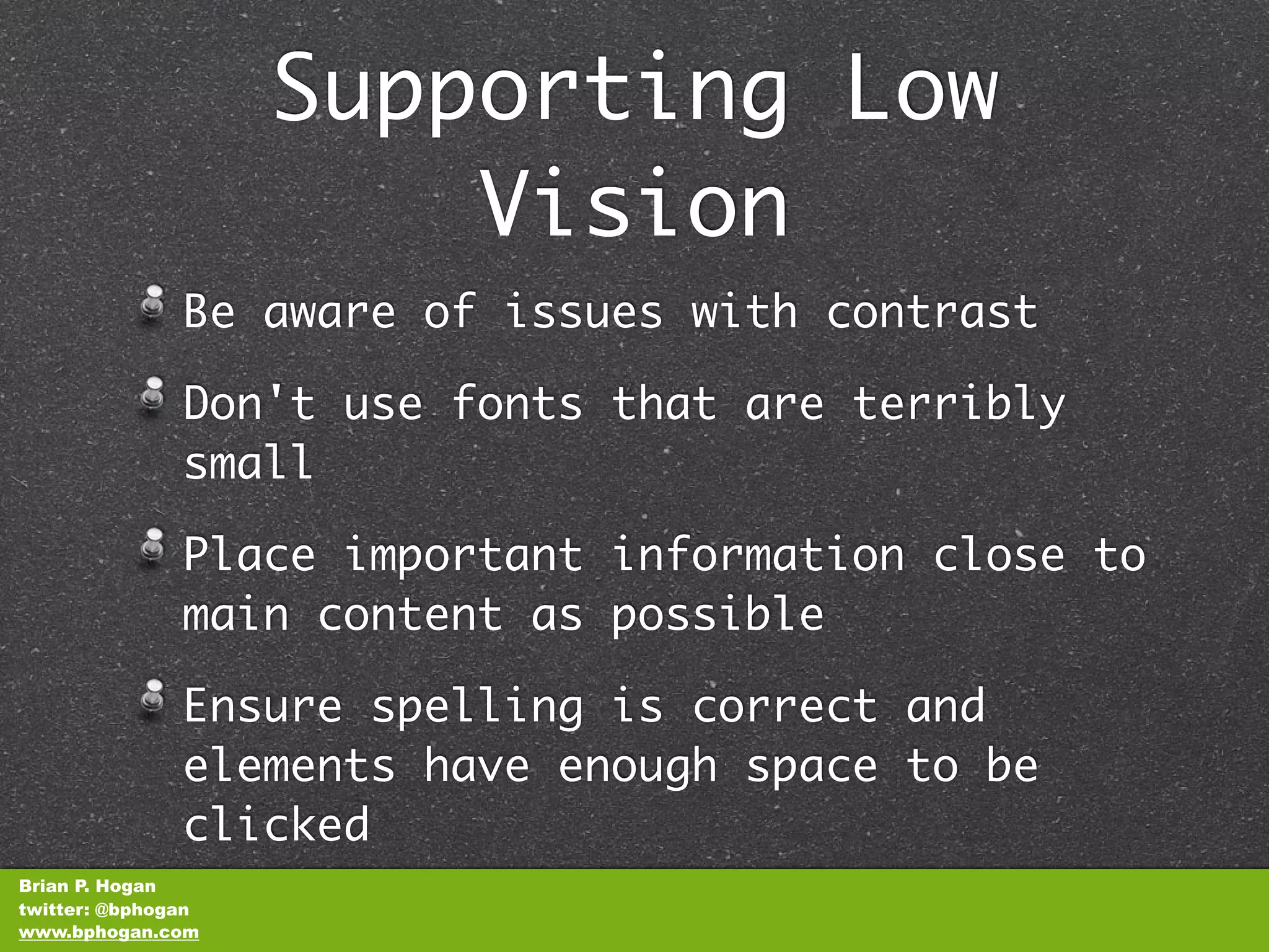 Supporting Low
                        Vision
               Be aware of issues with contrast

               Don't use fonts that are terribly
               small

               Place important information close to
               main content as possible

               Ensure spelling is correct and
               elements have enough space to be
               clicked
Brian P. Hogan
twitter: @bphogan
www.bphogan.com
 