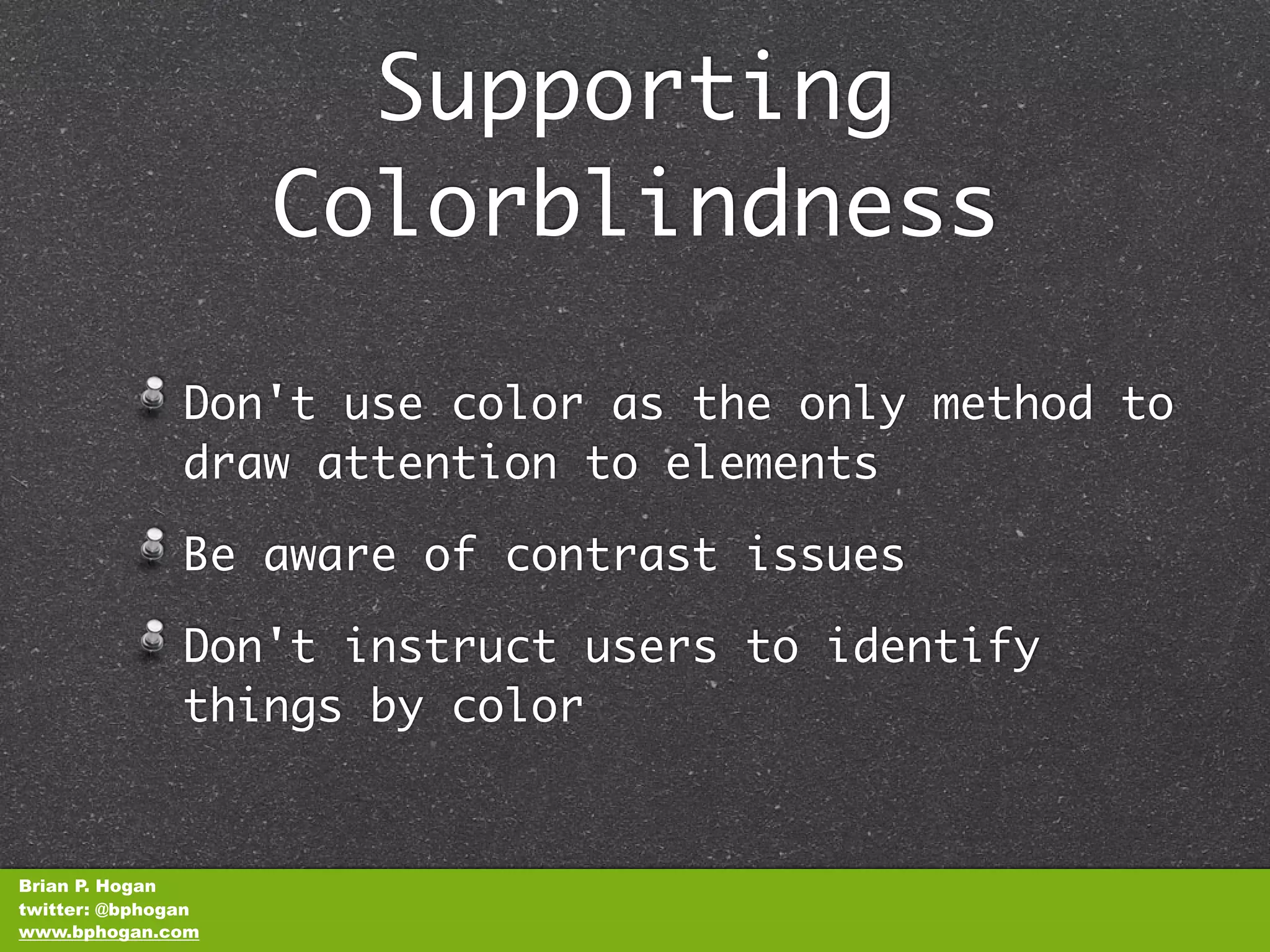 Supporting
                    Colorblindness

               Don't use color as the only method to
               draw attention to elements

               Be aware of contrast issues

               Don't instruct users to identify
               things by color


Brian P. Hogan
twitter: @bphogan
www.bphogan.com
 