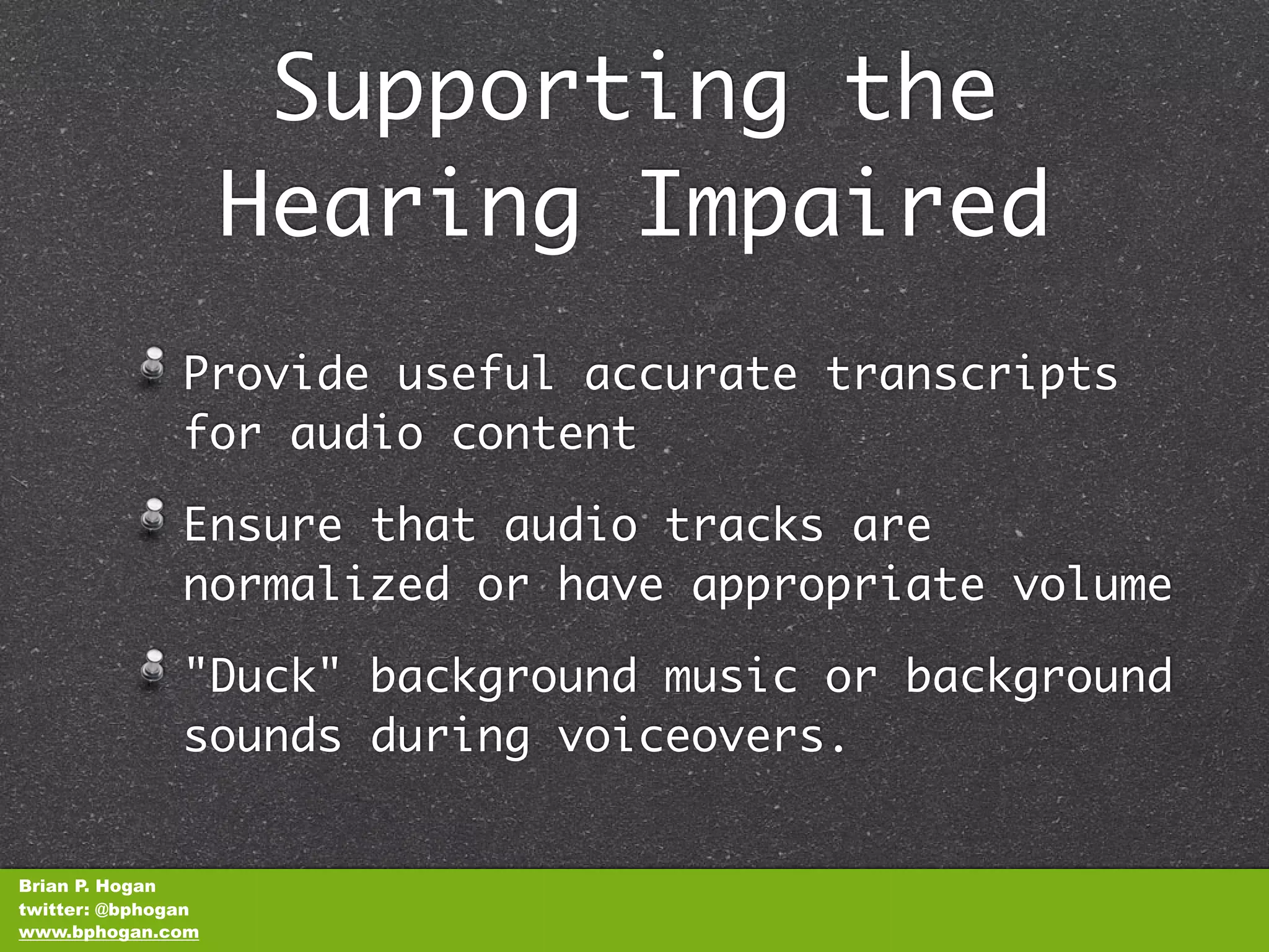 Supporting the
                    Hearing Impaired
               Provide useful accurate transcripts
               for audio content

               Ensure that audio tracks are
               normalized or have appropriate volume

               "Duck" background music or background
               sounds during voiceovers.


Brian P. Hogan
twitter: @bphogan
www.bphogan.com
 
