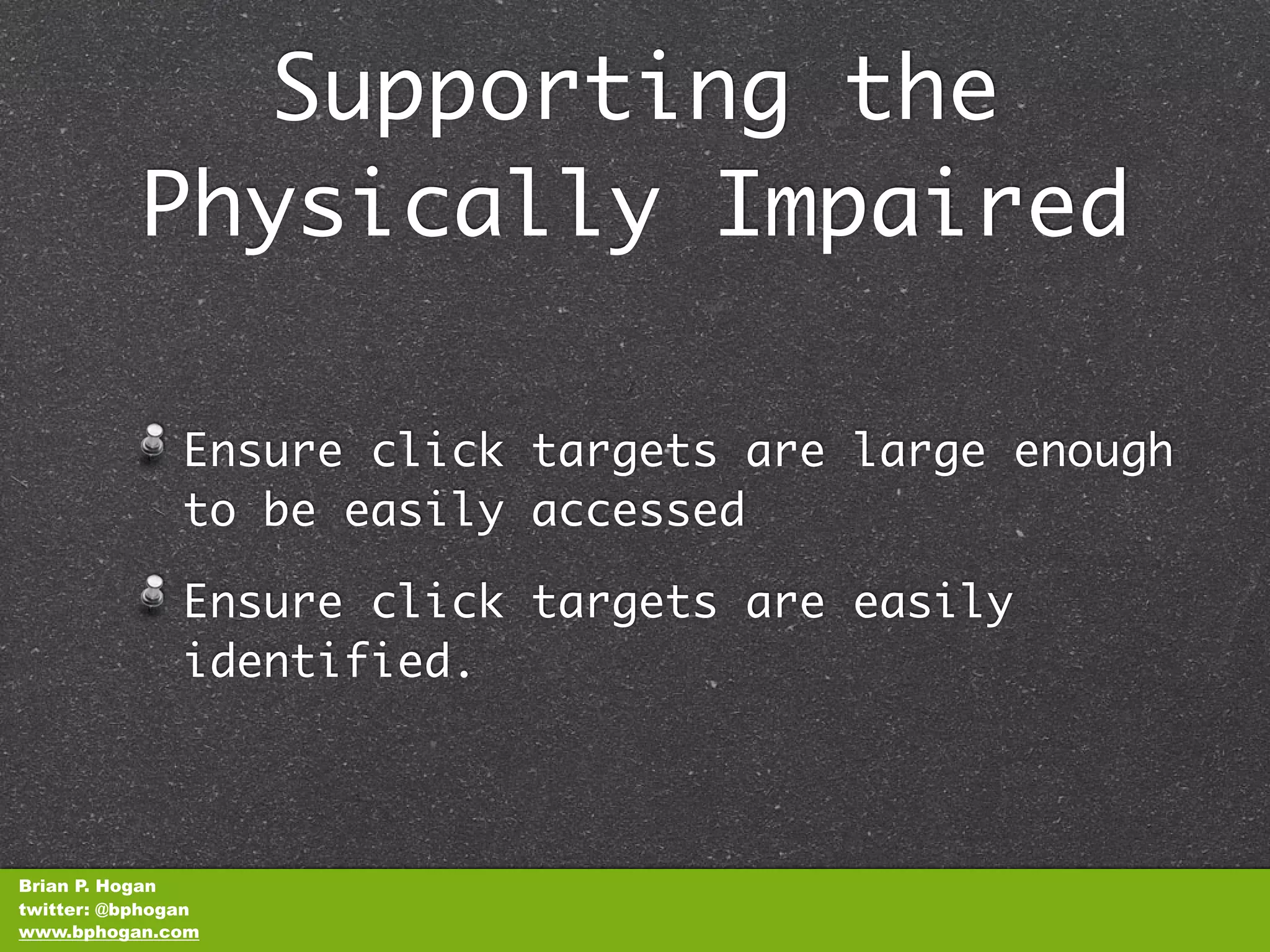 Supporting the
           Physically Impaired

               Ensure click targets are large enough
               to be easily accessed

               Ensure click targets are easily
               identified.



Brian P. Hogan
twitter: @bphogan
www.bphogan.com
 
