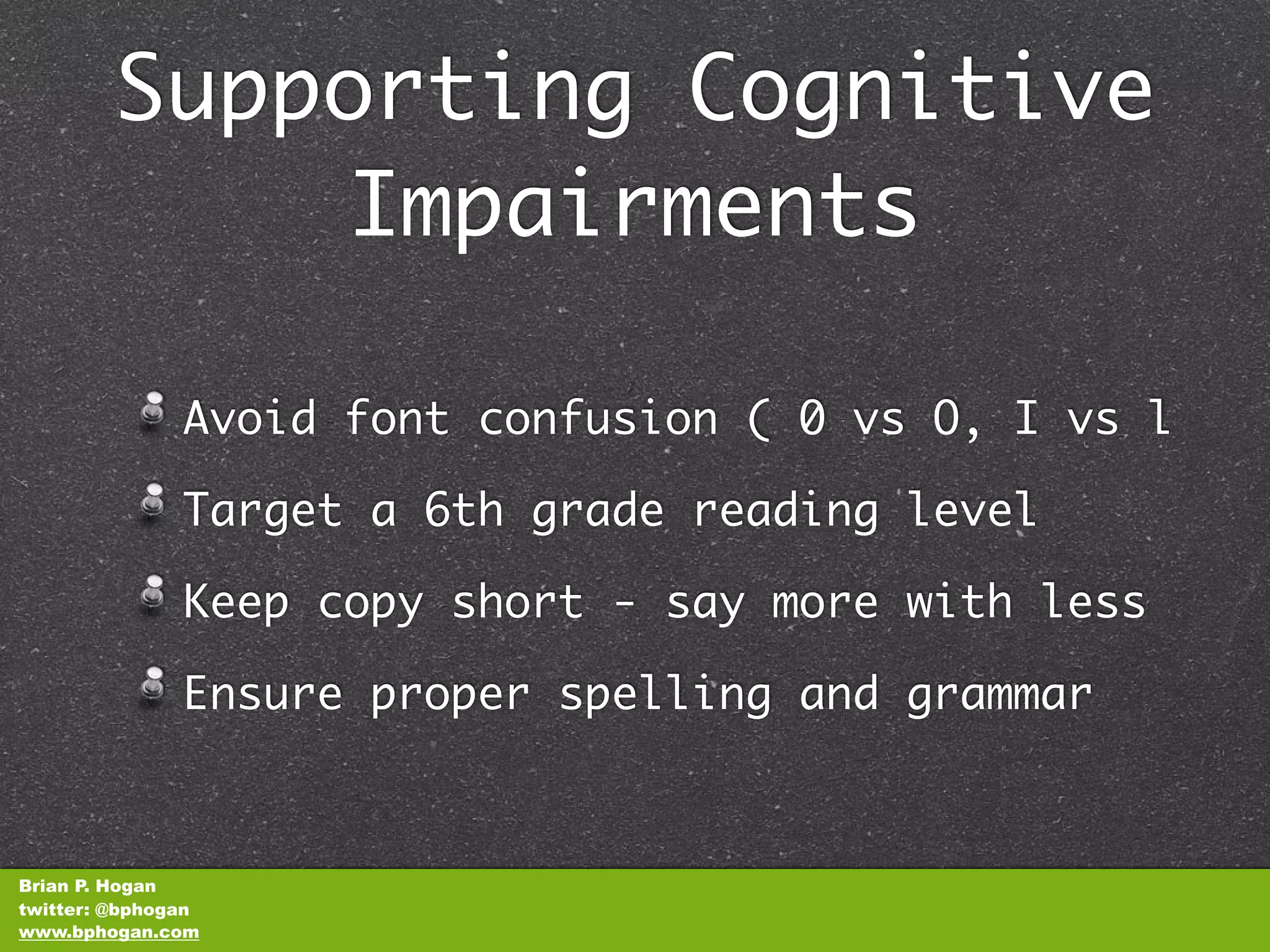 Supporting Cognitive
            Impairments

               Avoid font confusion ( 0 vs O, I vs l

               Target a 6th grade reading level

               Keep copy short - say more with less

               Ensure proper spelling and grammar



Brian P. Hogan
twitter: @bphogan
www.bphogan.com
 