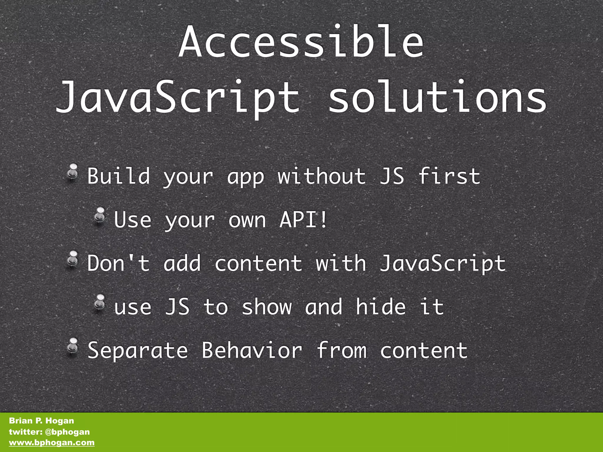 Accessible
        JavaScript solutions
               Build your app without JS first

                    Use your own API!

               Don't add content with JavaScript

                    use JS to show and hide it

               Separate Behavior from content


Brian P. Hogan
twitter: @bphogan
www.bphogan.com
 