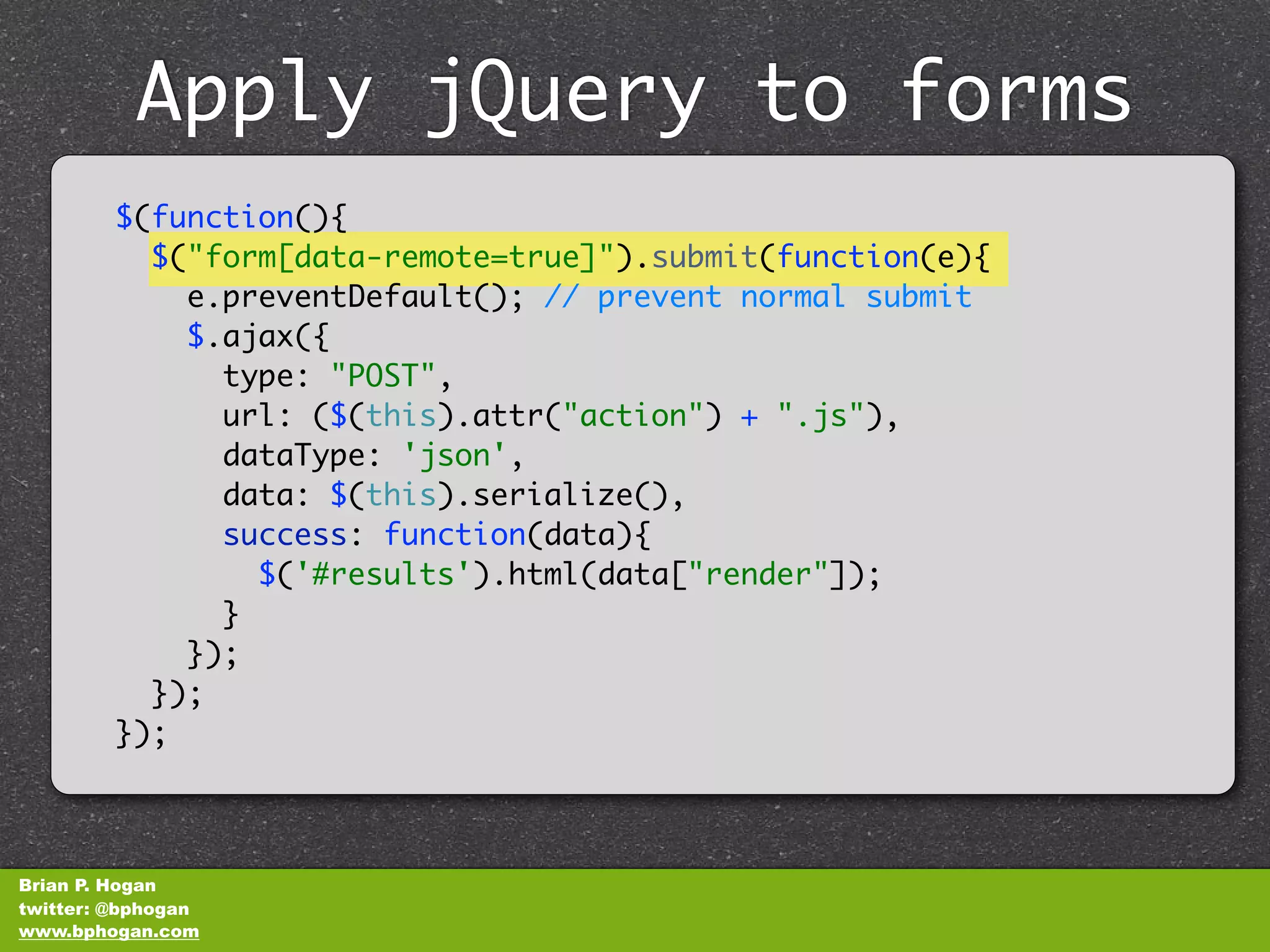 Apply jQuery to forms
              unobtrusively
         $(function(){
           $("form[data-remote=true]").submit(function(e){
             e.preventDefault(); // prevent normal submit
             $.ajax({
               type: "POST",
               url: ($(this).attr("action") + ".js"),
               dataType: 'json',
               data: $(this).serialize(),
               success: function(data){
                 $('#results').html(data["render"]);
               }
             });
           });
         });



Brian P. Hogan
twitter: @bphogan
www.bphogan.com
 